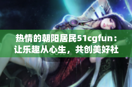 详细阅读:热情的朝阳居民51cgfun:让乐趣从心生,共创美好社区 热情的朝阳居民51cgfun:让乐趣从心生,共创美好社区