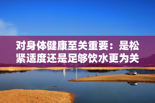 对身体健康至关重要：是松紧适度还是足够饮水更为关键？