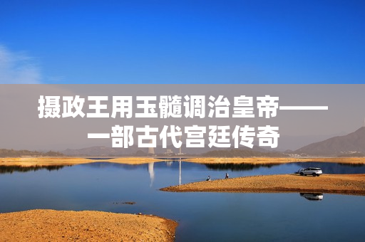 摄政王用玉髓调治皇帝——一部古代宫廷传奇