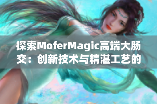 详细阅读:探索MoferMagic高端大肠交:创新技术与精湛工艺的完美结合 探索MoferMagic高端大肠交:创新技术与精湛工艺的完美结合