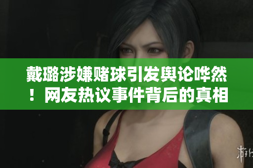 戴璐涉嫌赌球引发舆论哗然！网友热议事件背后的真相揭秘