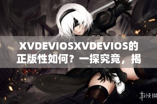XVDEVIOSXVDEVIOS的正版性如何？一探究竟，揭秘真相！