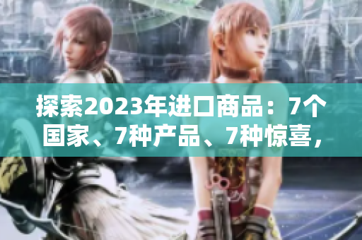 探索2023年进口商品:7个国家、7种产品、7种惊喜,你想了解哪个? 探索2023年进口商品:7个国家、7种产品、7种惊喜,你想了解哪个?