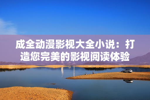 成全动漫影视大全小说：打造您完美的影视阅读体验