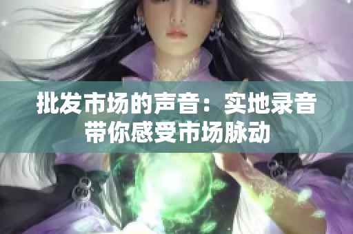 批发市场的声音：实地录音带你感受市场脉动