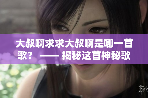 大叔啊求求大叔啊是哪一首歌？ —— 揭秘这首神秘歌曲的故事