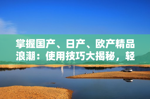 掌握国产、日产、欧产精品浪潮：使用技巧大揭秘，轻松驾驭各地制造的精品好物