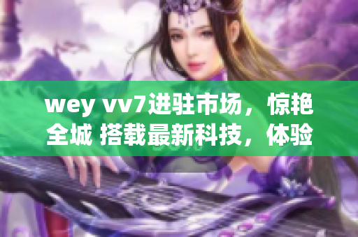 wey vv7进驻市场，惊艳全城 搭载最新科技，体验超越想象 新一代SUV震撼登场