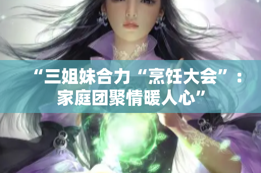 “三姐妹合力“烹饪大会”：家庭团聚情暖人心”