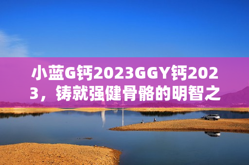 详细阅读:小蓝G钙2023GGY钙2023,铸就强健骨骼的明智之选 小蓝G钙2023GGY钙2023,铸就强健骨骼的明智之选