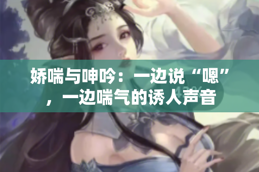 娇喘与呻吟：一边说“嗯”，一边喘气的诱人声音
