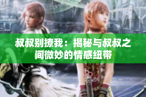叔叔别撩我：揭秘与叔叔之间微妙的情感纽带