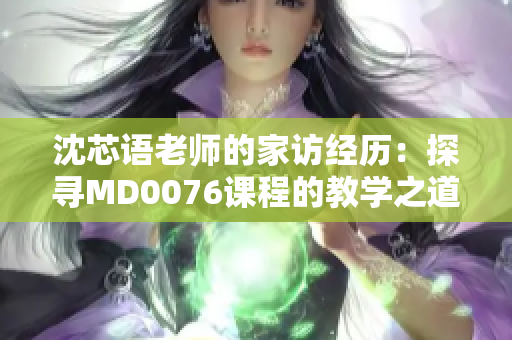 沈芯语老师的家访经历:探寻MD0076课程的教学之道 沈芯语老师的家访经历:探寻MD0076课程的教学之道