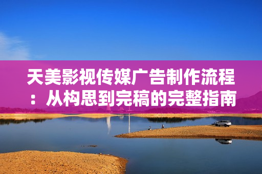 天美影视传媒广告制作流程：从构思到完稿的完整指南