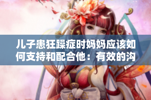 儿子患狂躁症时妈妈应该如何支持和配合他：有效的沟通与关怀策略