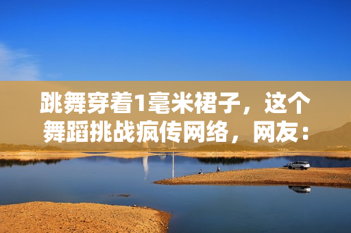 跳舞穿着1毫米裙子，这个舞蹈挑战疯传网络，网友：不看直播怎么相信!