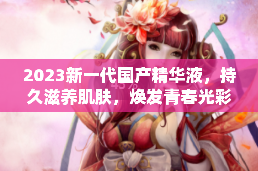 2023新一代国产精华液，持久滋养肌肤，焕发青春光彩