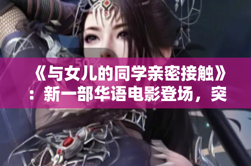 《与女儿的同学亲密接触》：新一部华语电影登场，突破尴尬境地，展现成长与友情。