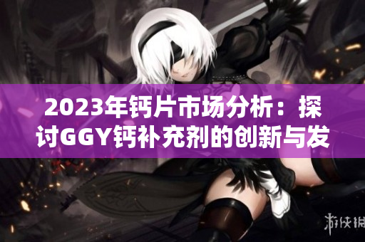 2023年钙片市场分析：探讨GGY钙补充剂的创新与发展趋势
