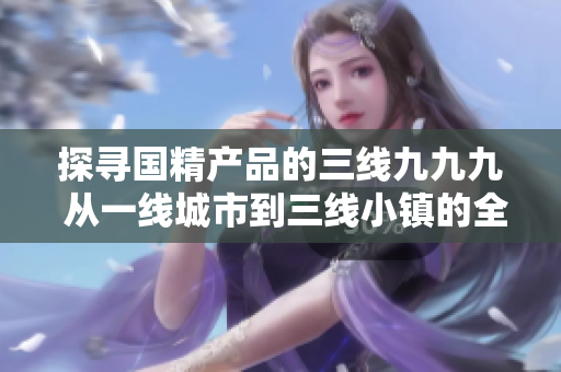 探寻国精产品的三线九九九 从一线城市到三线小镇的全面覆盖