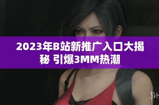 2023年B站新推广入口大揭秘 引爆3MM热潮