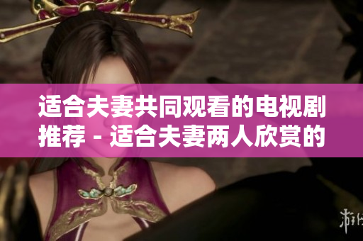 适合夫妻共同观看的电视剧推荐 - 适合夫妻两人欣赏的热门电视剧推荐