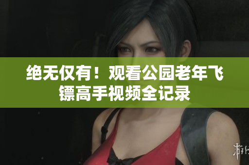 绝无仅有！观看公园老年飞镖高手视频全记录