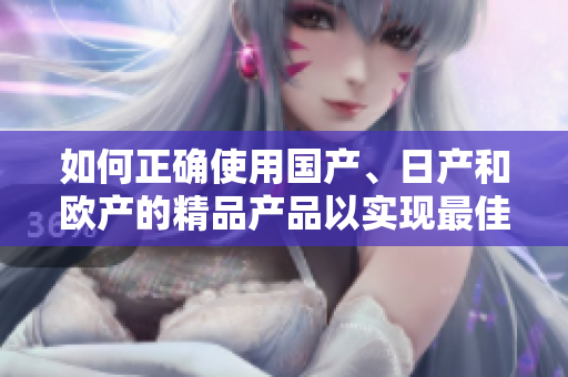 如何正确使用国产、日产和欧产的精品产品以实现最佳效果？