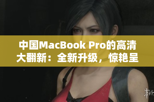 中国MacBook Pro的高清大翻新：全新升级，惊艳呈现