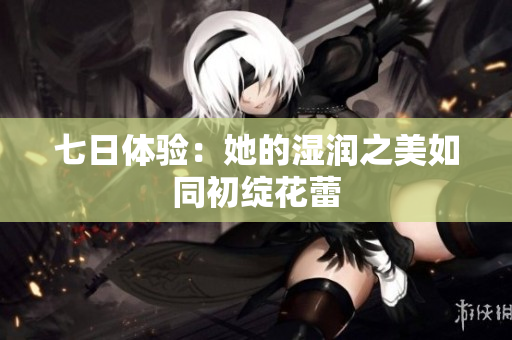 七日体验：她的湿润之美如同初绽花蕾