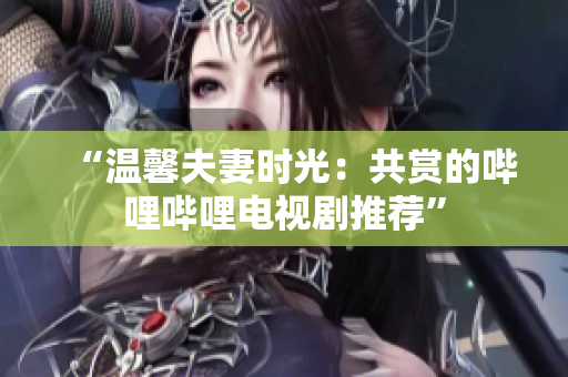 “温馨夫妻时光：共赏的哔哩哔哩电视剧推荐”