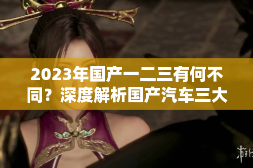 2023年国产一二三有何不同？深度解析国产汽车三大区别