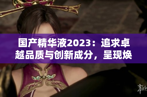 国产精华液2023:追求卓越品质与创新成分,呈现焕彩新体验 国产精华液2023:追求卓越品质与创新成分,呈现焕彩新体验