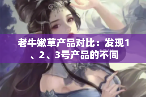 老牛嫩草产品对比:发现1、2、3号产品的不同 老牛嫩草产品对比:发现1、2、3号产品的不同