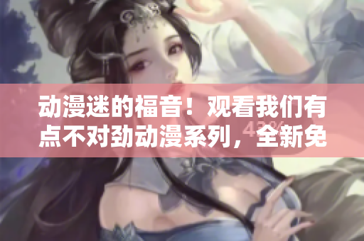 动漫迷的福音！观看我们有点不对劲动漫系列，全新免费播放！
