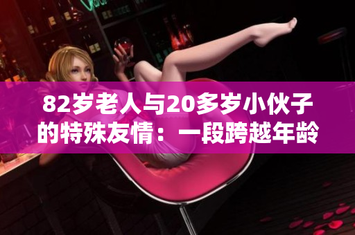 82岁老人与20多岁小伙子的特殊友情:一段跨越年龄的故事 82岁老人与20多岁小伙子的特殊友情:一段跨越年龄的故事