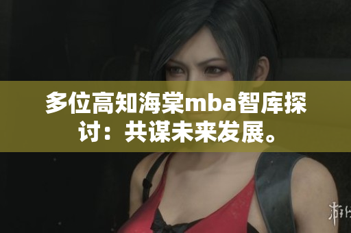 多位高知海棠mba智库探讨：共谋未来发展。
