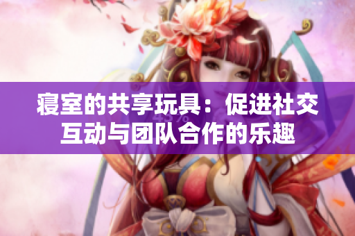寝室的共享玩具：促进社交互动与团队合作的乐趣