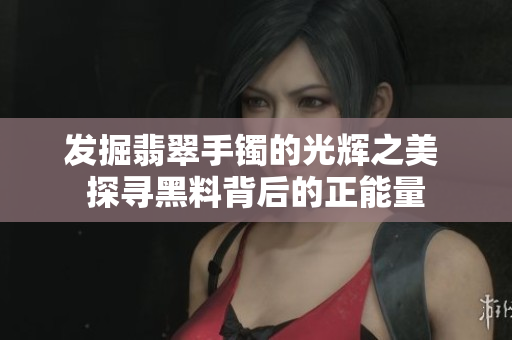 详细阅读:发掘翡翠手镯的光辉之美 探寻黑料背后的正能量 发掘翡翠手镯的光辉之美 探寻黑料背后的正能量