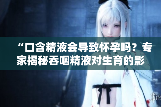 详细阅读:“口含精液会导致怀孕吗?专家揭秘吞咽精液对生育的影响” “口含精液会导致怀孕吗?专家揭秘吞咽精液对生育的影响”