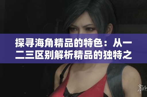 探寻海角精品的特色：从一二三区别解析精品的独特之处