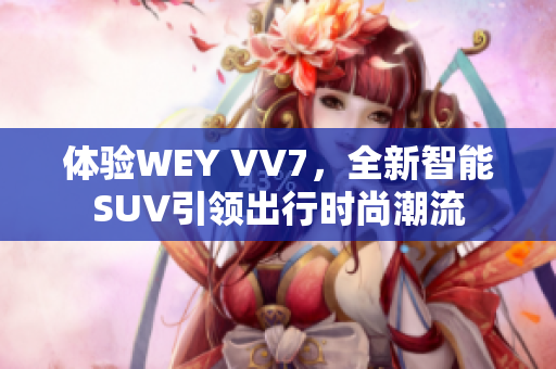 体验WEY VV7，全新智能SUV引领出行时尚潮流