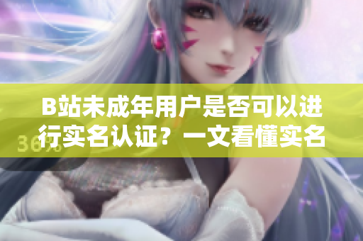 B站未成年用户是否可以进行实名认证？一文看懂实名认证规定