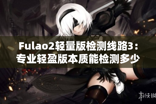 详细阅读:Fulao2轻量版检测线路3:专业轻盈版本质能检测多少? Fulao2轻量版检测线路3:专业轻盈版本质能检测多少?