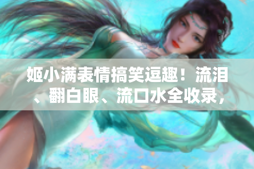 姬小满表情搞笑逗趣！流泪、翻白眼、流口水全收录，笑点爆棚！
