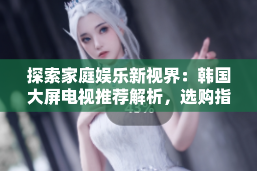 探索家庭娱乐新视界：韩国大屏电视推荐解析，选购指南助你触手可及