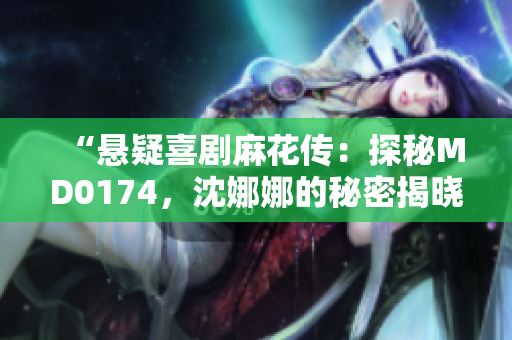 “悬疑喜剧麻花传：探秘MD0174，沈娜娜的秘密揭晓”