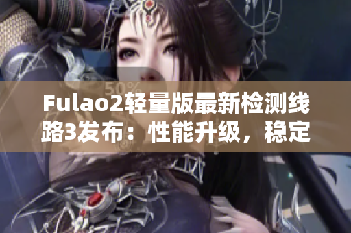 Fulao2轻量版最新检测线路3发布：性能升级，稳定可靠