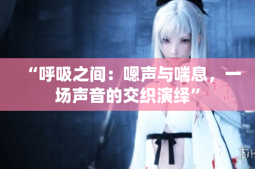 “呼吸之间：嗯声与喘息，一场声音的交织演绎”