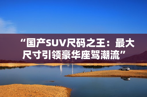 详细阅读:“国产SUV尺码之王:最大尺寸引领豪华座驾潮流” “国产SUV尺码之王:最大尺寸引领豪华座驾潮流”